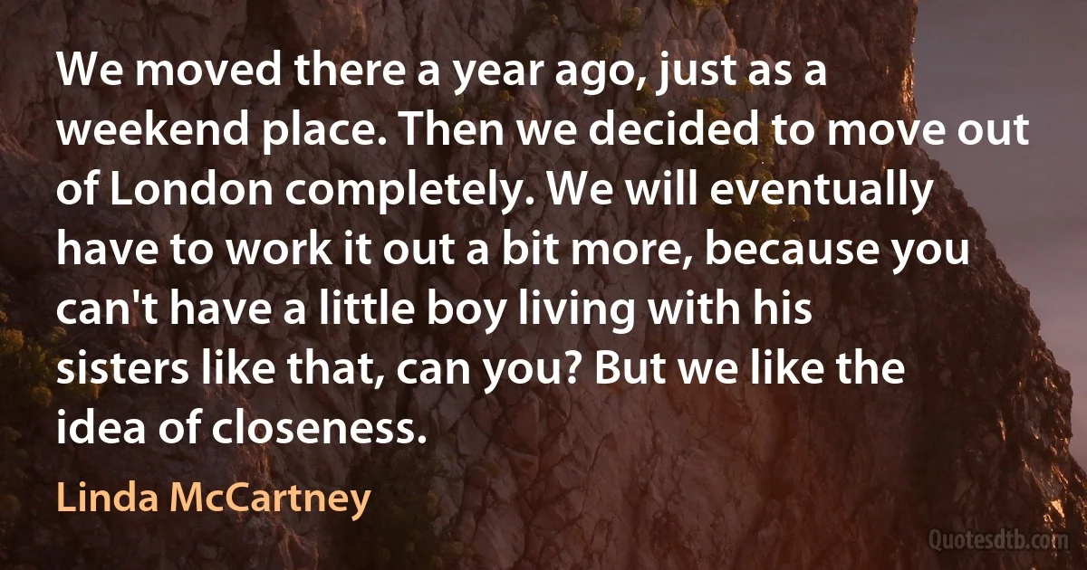 We moved there a year ago, just as a weekend place. Then we decided to move out of London completely. We will eventually have to work it out a bit more, because you can't have a little boy living with his sisters like that, can you? But we like the idea of closeness. (Linda McCartney)