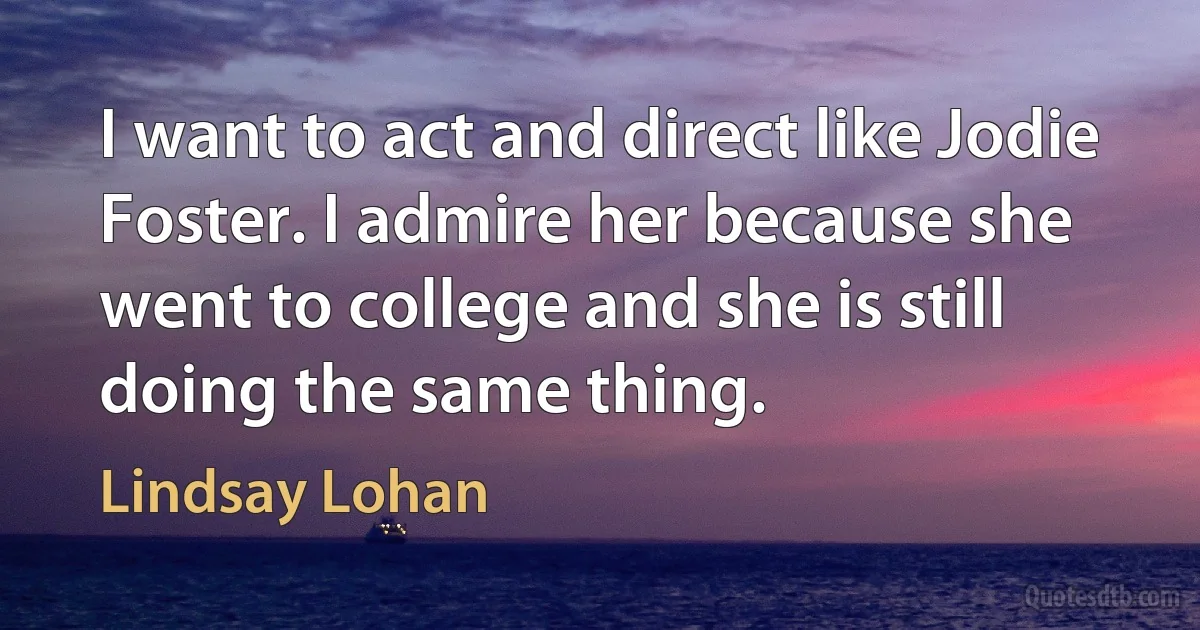 I want to act and direct like Jodie Foster. I admire her because she went to college and she is still doing the same thing. (Lindsay Lohan)