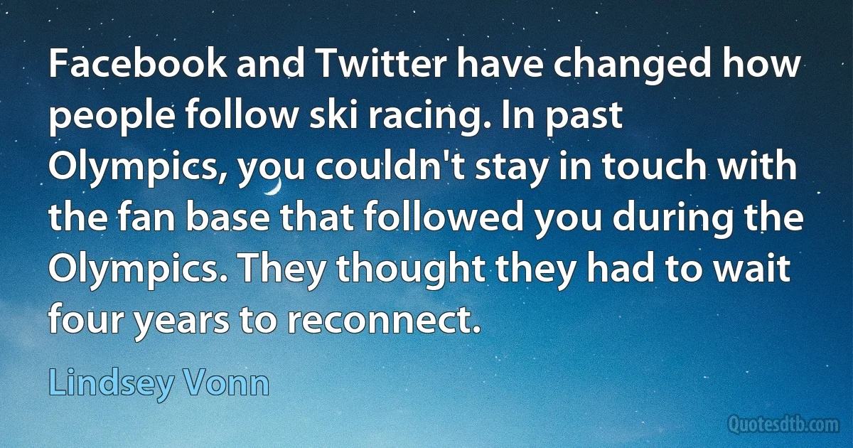 Facebook and Twitter have changed how people follow ski racing. In past Olympics, you couldn't stay in touch with the fan base that followed you during the Olympics. They thought they had to wait four years to reconnect. (Lindsey Vonn)