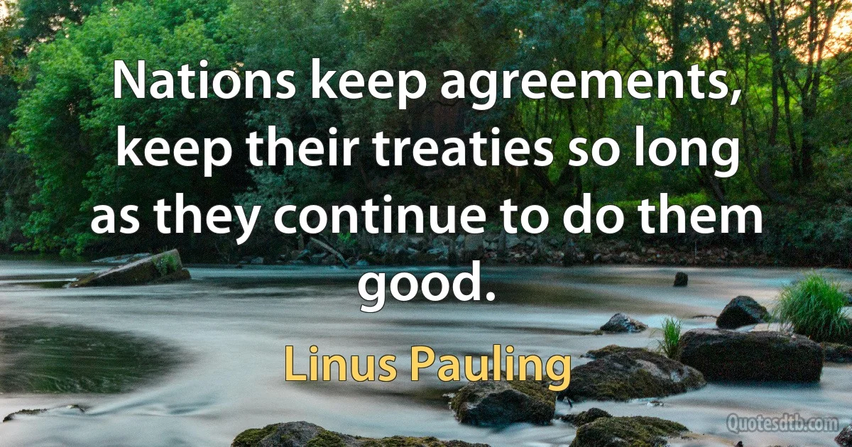 Nations keep agreements, keep their treaties so long as they continue to do them good. (Linus Pauling)