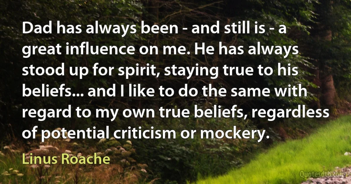 Dad has always been - and still is - a great influence on me. He has always stood up for spirit, staying true to his beliefs... and I like to do the same with regard to my own true beliefs, regardless of potential criticism or mockery. (Linus Roache)