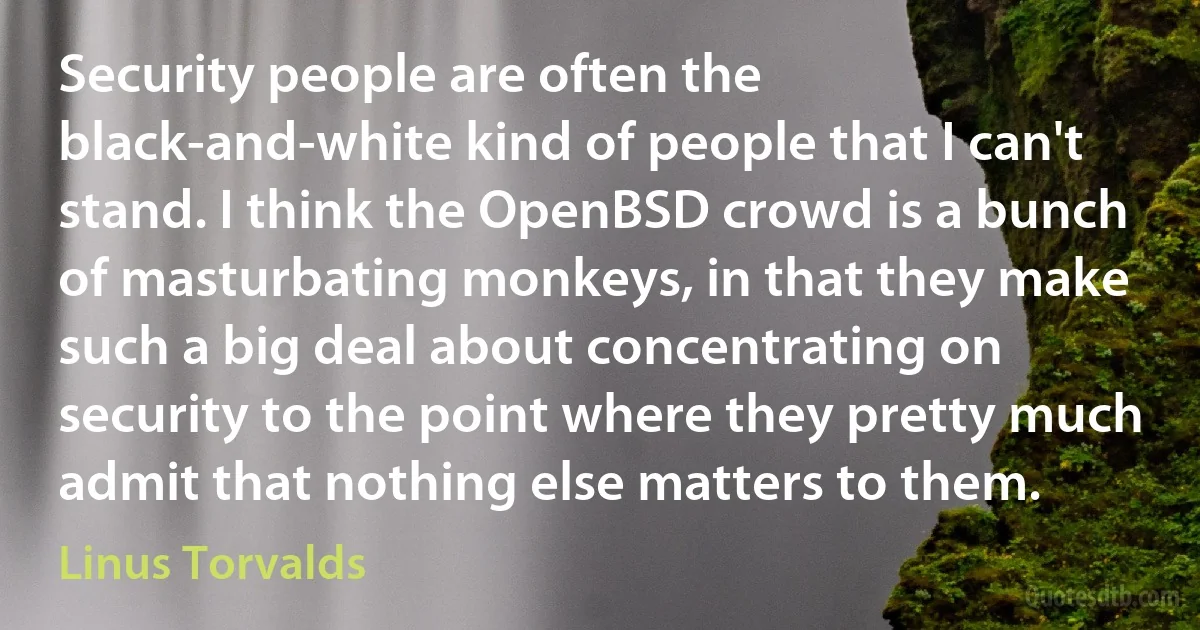 Security people are often the black-and-white kind of people that I can't stand. I think the OpenBSD crowd is a bunch of masturbating monkeys, in that they make such a big deal about concentrating on security to the point where they pretty much admit that nothing else matters to them. (Linus Torvalds)