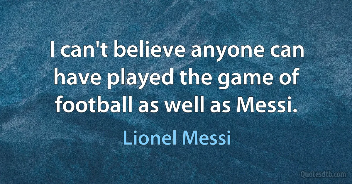 I can't believe anyone can have played the game of football as well as Messi. (Lionel Messi)