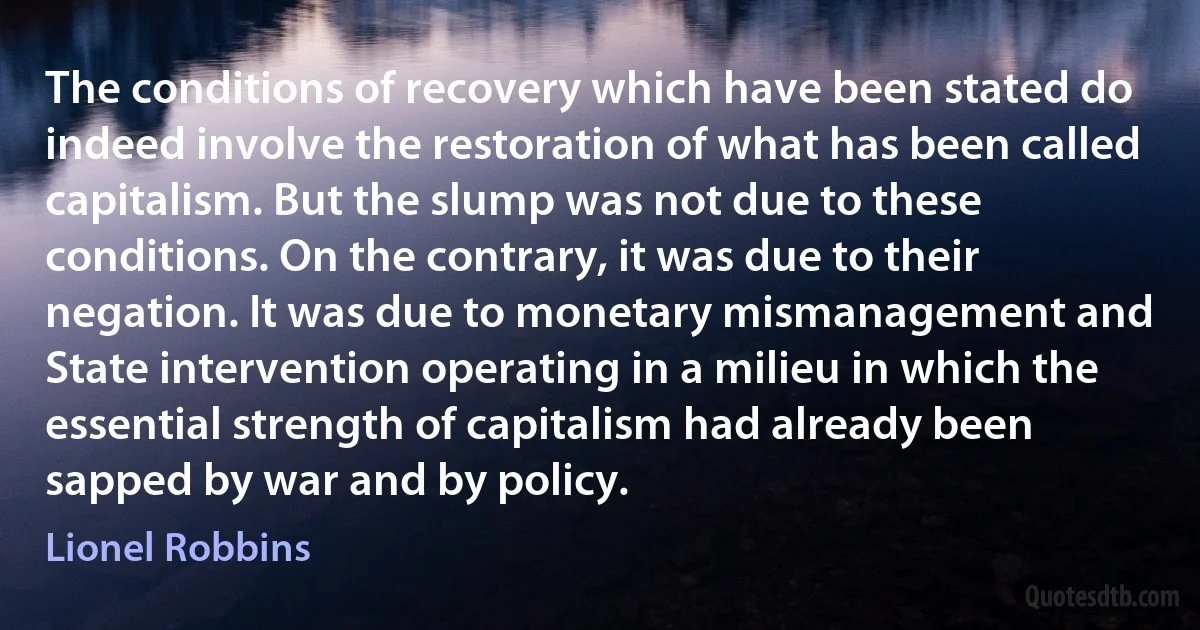 The conditions of recovery which have been stated do indeed involve the restoration of what has been called capitalism. But the slump was not due to these conditions. On the contrary, it was due to their negation. It was due to monetary mismanagement and State intervention operating in a milieu in which the essential strength of capitalism had already been sapped by war and by policy. (Lionel Robbins)