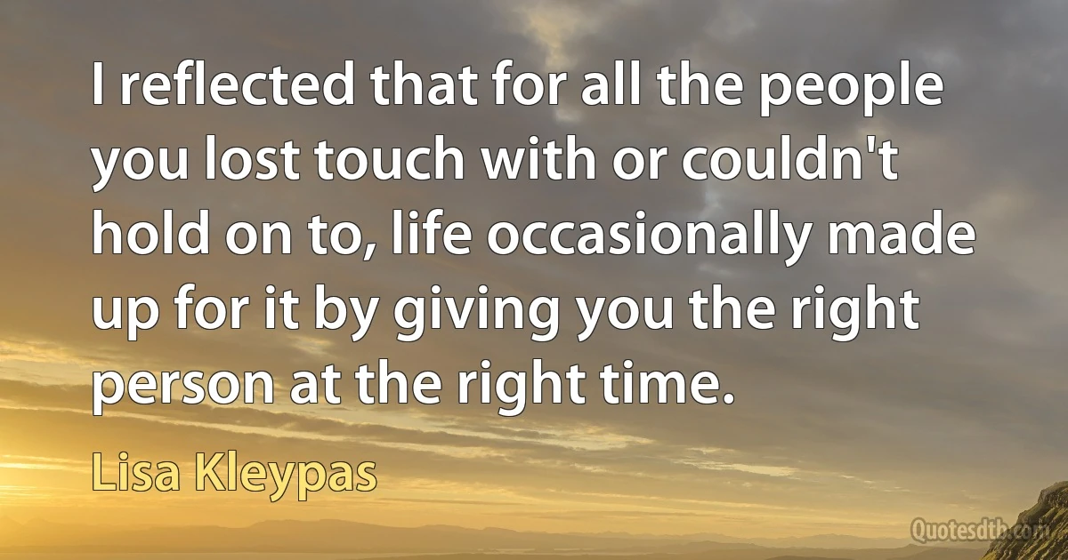 I reflected that for all the people you lost touch with or couldn't hold on to, life occasionally made up for it by giving you the right person at the right time. (Lisa Kleypas)