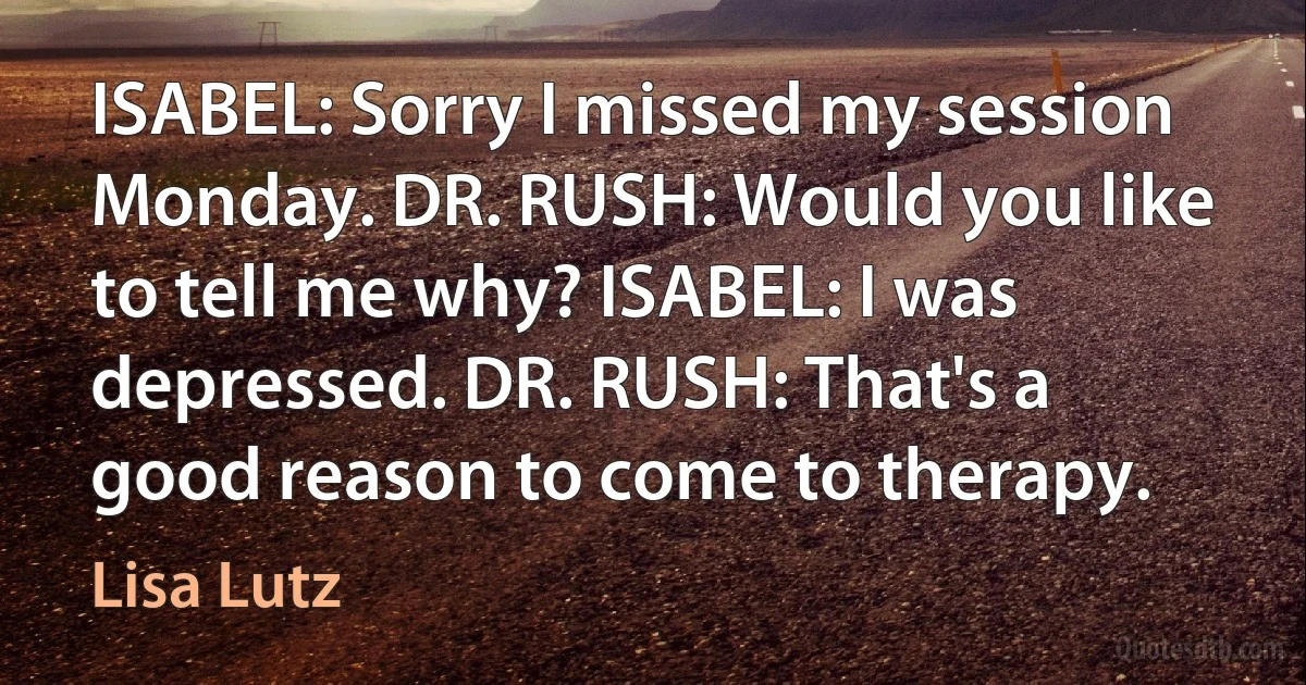 ISABEL: Sorry I missed my session Monday. DR. RUSH: Would you like to tell me why? ISABEL: I was depressed. DR. RUSH: That's a good reason to come to therapy. (Lisa Lutz)