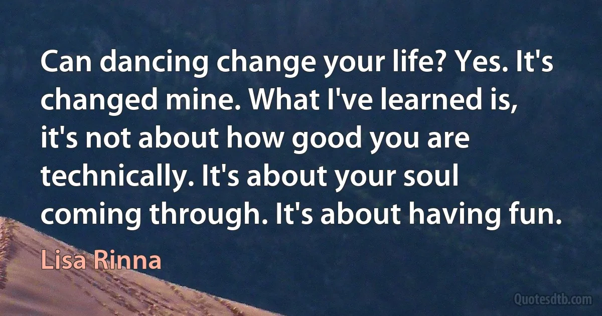 Can dancing change your life? Yes. It's changed mine. What I've learned is, it's not about how good you are technically. It's about your soul coming through. It's about having fun. (Lisa Rinna)