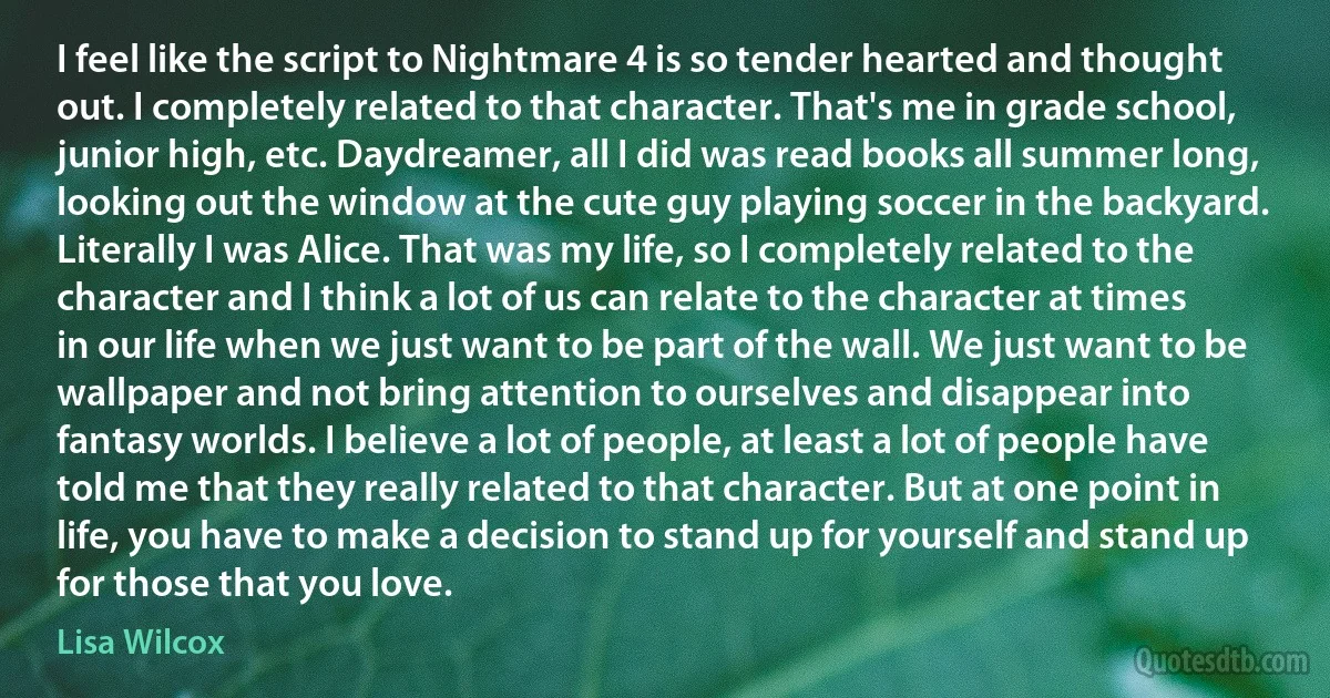 I feel like the script to Nightmare 4 is so tender hearted and thought out. I completely related to that character. That's me in grade school, junior high, etc. Daydreamer, all I did was read books all summer long, looking out the window at the cute guy playing soccer in the backyard. Literally I was Alice. That was my life, so I completely related to the character and I think a lot of us can relate to the character at times in our life when we just want to be part of the wall. We just want to be wallpaper and not bring attention to ourselves and disappear into fantasy worlds. I believe a lot of people, at least a lot of people have told me that they really related to that character. But at one point in life, you have to make a decision to stand up for yourself and stand up for those that you love. (Lisa Wilcox)