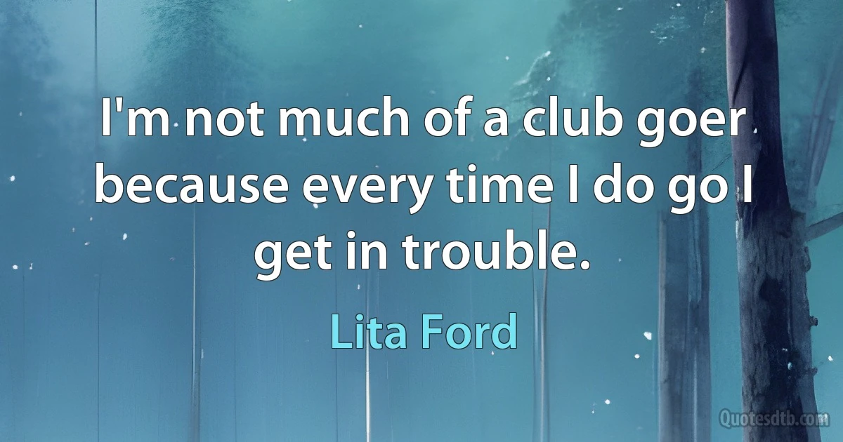 I'm not much of a club goer because every time I do go I get in trouble. (Lita Ford)