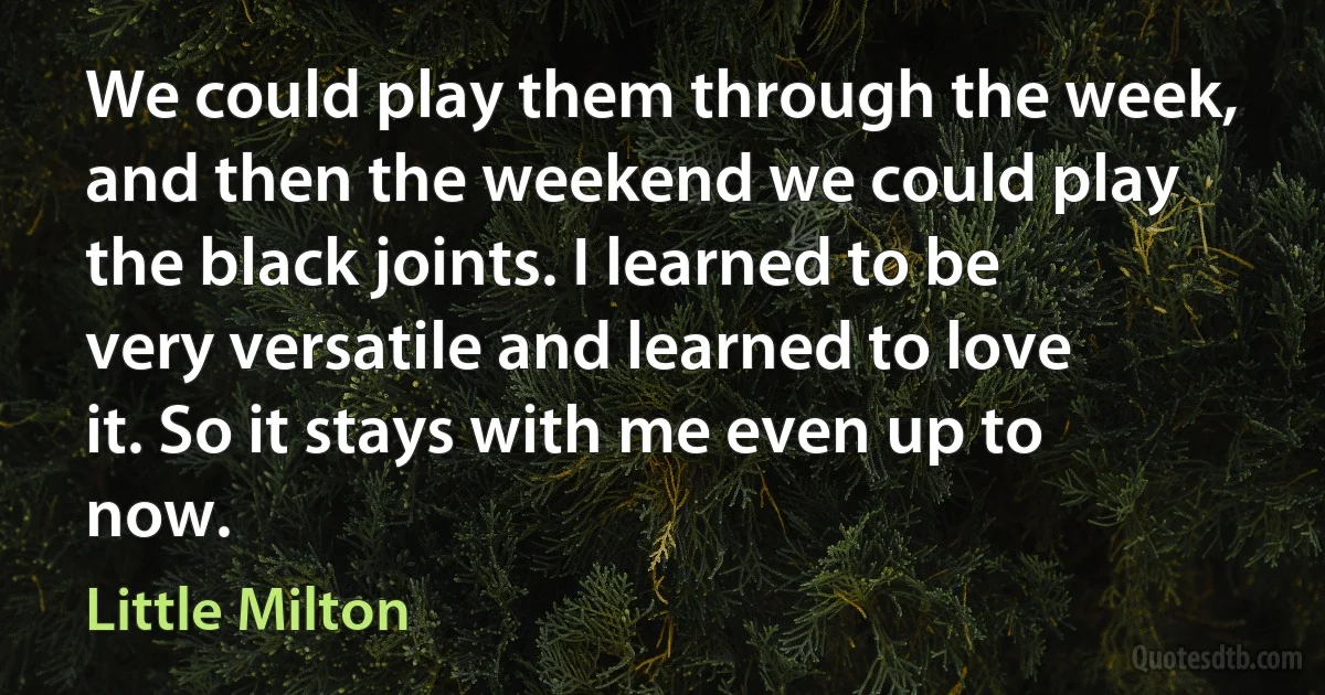 We could play them through the week, and then the weekend we could play the black joints. I learned to be very versatile and learned to love it. So it stays with me even up to now. (Little Milton)