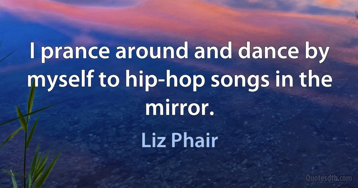 I prance around and dance by myself to hip-hop songs in the mirror. (Liz Phair)