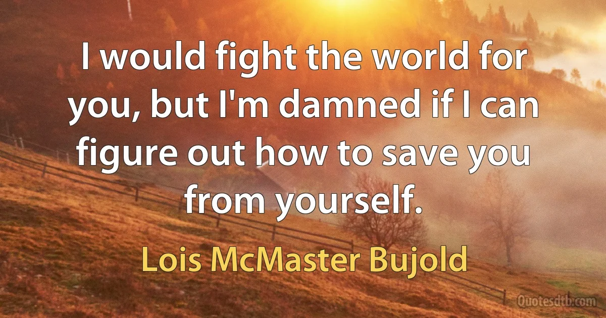 I would fight the world for you, but I'm damned if I can figure out how to save you from yourself. (Lois McMaster Bujold)