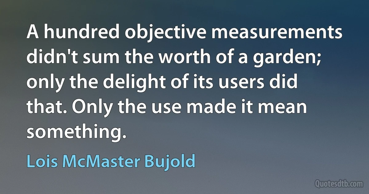 A hundred objective measurements didn't sum the worth of a garden; only the delight of its users did that. Only the use made it mean something. (Lois McMaster Bujold)