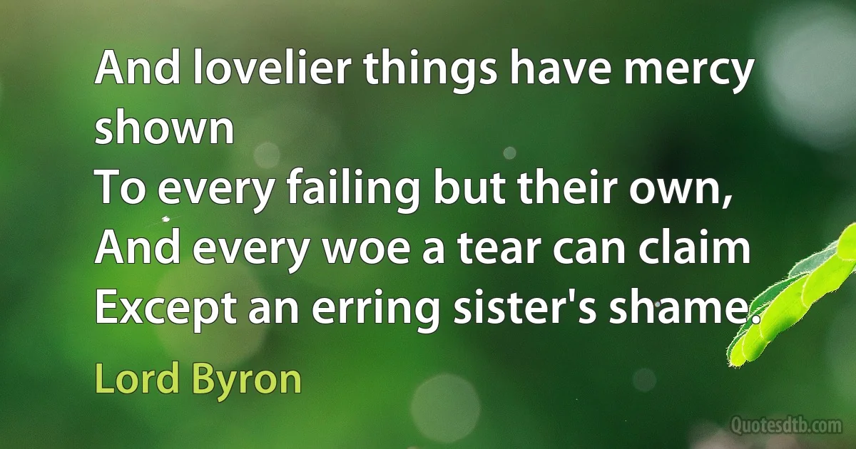 And lovelier things have mercy shown
To every failing but their own,
And every woe a tear can claim
Except an erring sister's shame. (Lord Byron)