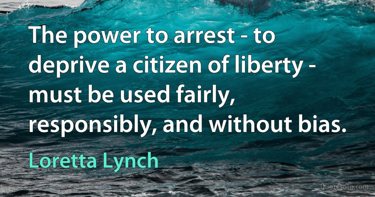 The power to arrest - to deprive a citizen of liberty - must be used fairly, responsibly, and without bias. (Loretta Lynch)