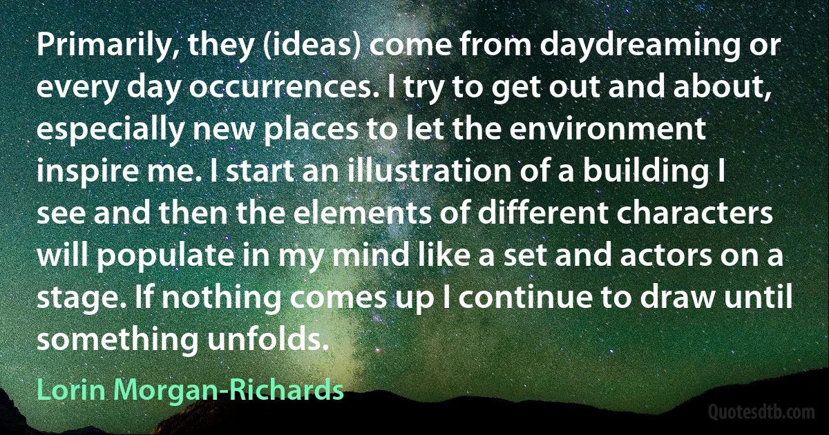 Primarily, they (ideas) come from daydreaming or every day occurrences. I try to get out and about, especially new places to let the environment inspire me. I start an illustration of a building I see and then the elements of different characters will populate in my mind like a set and actors on a stage. If nothing comes up I continue to draw until something unfolds. (Lorin Morgan-Richards)