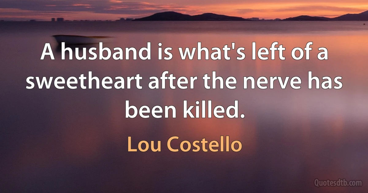 A husband is what's left of a sweetheart after the nerve has been killed. (Lou Costello)