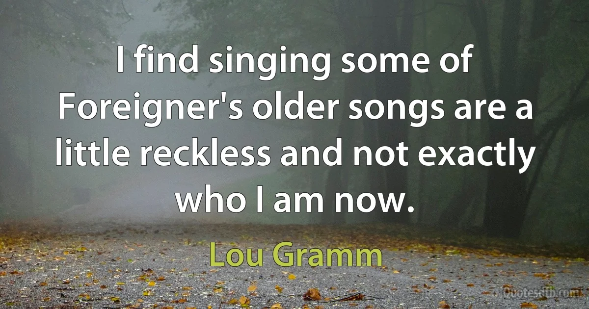 I find singing some of Foreigner's older songs are a little reckless and not exactly who I am now. (Lou Gramm)