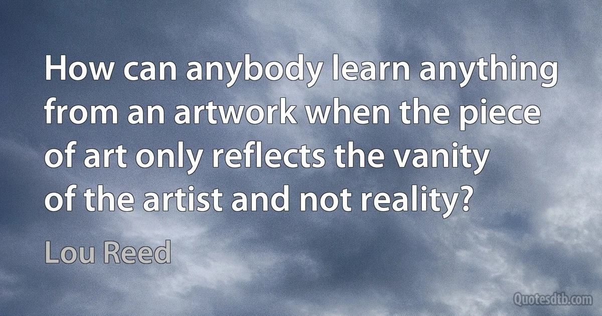 How can anybody learn anything from an artwork when the piece of art only reflects the vanity of the artist and not reality? (Lou Reed)