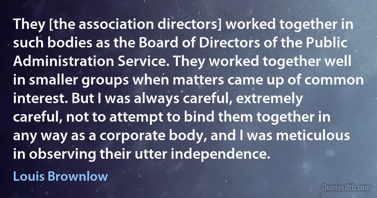 They [the association directors] worked together in such bodies as the Board of Directors of the Public Administration Service. They worked together well in smaller groups when matters came up of common interest. But I was always careful, extremely careful, not to attempt to bind them together in any way as a corporate body, and I was meticulous in observing their utter independence. (Louis Brownlow)