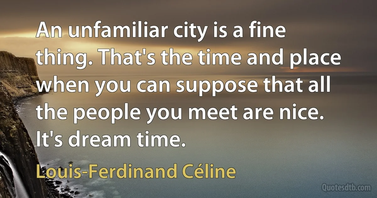 An unfamiliar city is a fine thing. That's the time and place when you can suppose that all the people you meet are nice. It's dream time. (Louis-Ferdinand Céline)