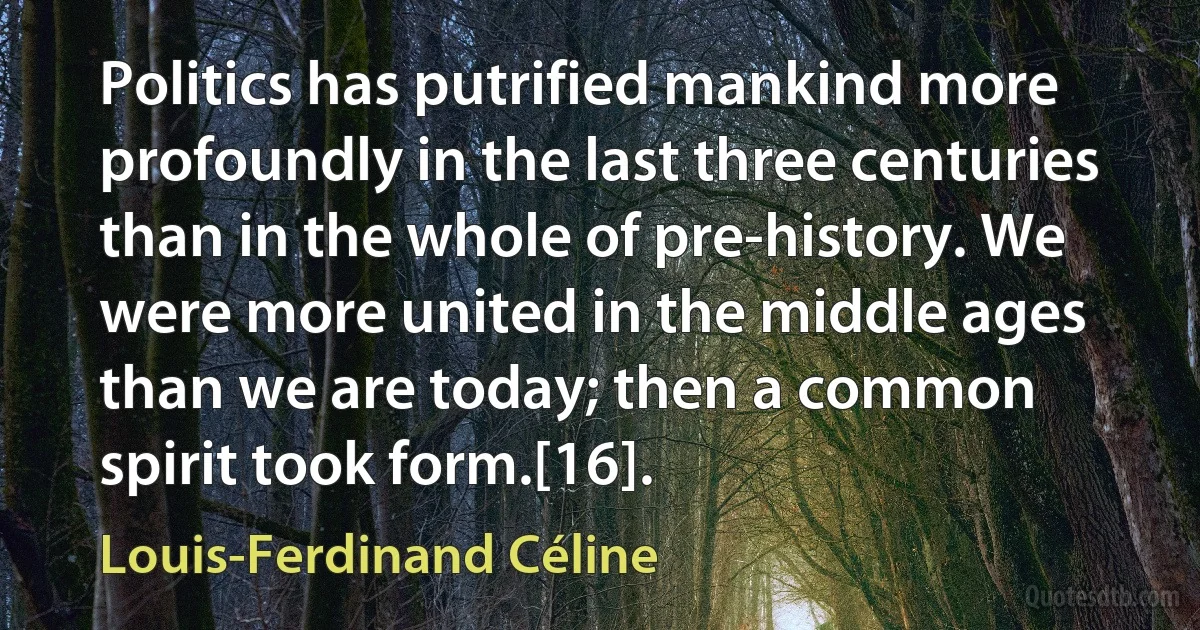 Politics has putrified mankind more profoundly in the last three centuries than in the whole of pre-history. We were more united in the middle ages than we are today; then a common spirit took form.[16]. (Louis-Ferdinand Céline)