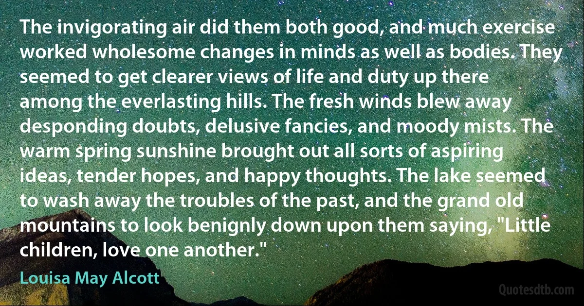 The invigorating air did them both good, and much exercise worked wholesome changes in minds as well as bodies. They seemed to get clearer views of life and duty up there among the everlasting hills. The fresh winds blew away desponding doubts, delusive fancies, and moody mists. The warm spring sunshine brought out all sorts of aspiring ideas, tender hopes, and happy thoughts. The lake seemed to wash away the troubles of the past, and the grand old mountains to look benignly down upon them saying, "Little children, love one another." (Louisa May Alcott)