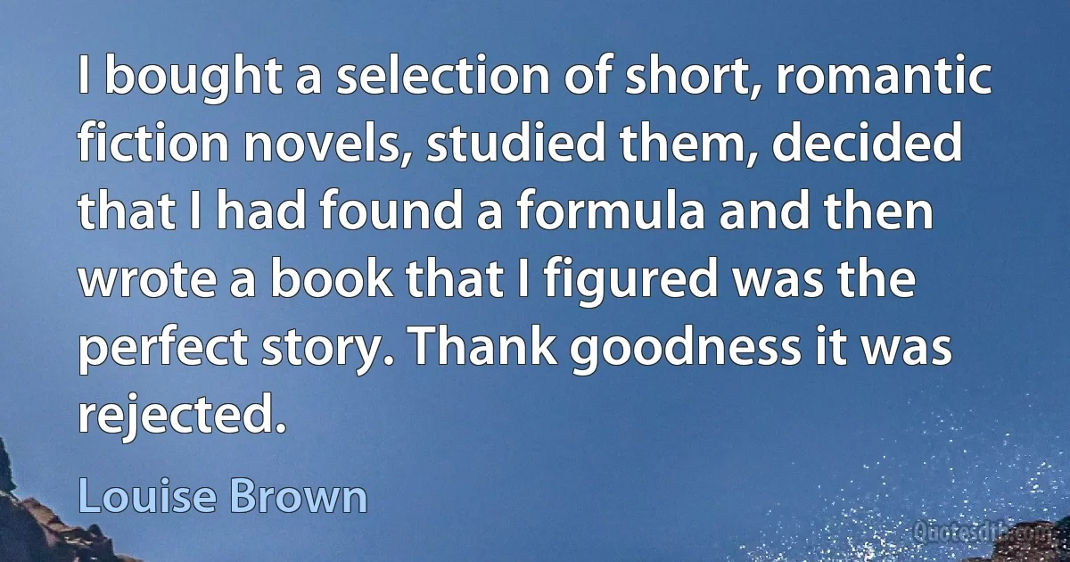 I bought a selection of short, romantic fiction novels, studied them, decided that I had found a formula and then wrote a book that I figured was the perfect story. Thank goodness it was rejected. (Louise Brown)