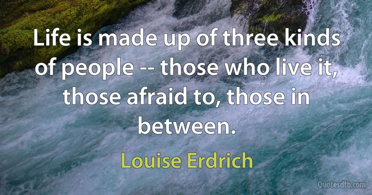 Life is made up of three kinds of people -- those who live it, those afraid to, those in between. (Louise Erdrich)