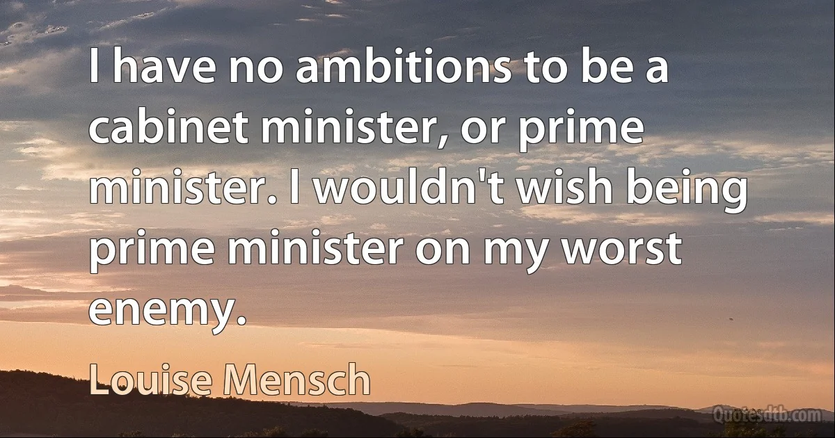 I have no ambitions to be a cabinet minister, or prime minister. I wouldn't wish being prime minister on my worst enemy. (Louise Mensch)