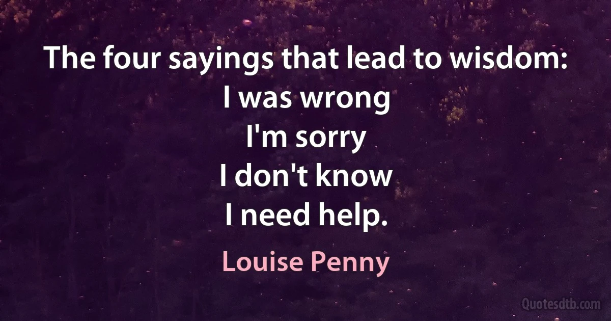 The four sayings that lead to wisdom:
I was wrong
I'm sorry
I don't know
I need help. (Louise Penny)