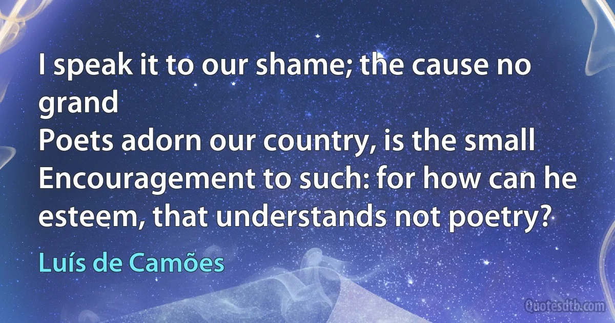 I speak it to our shame; the cause no grand
Poets adorn our country, is the small
Encouragement to such: for how can he
esteem, that understands not poetry? (Luís de Camões)