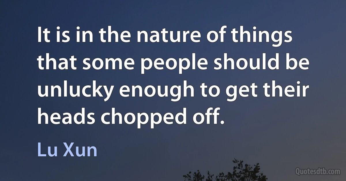 It is in the nature of things that some people should be unlucky enough to get their heads chopped off. (Lu Xun)