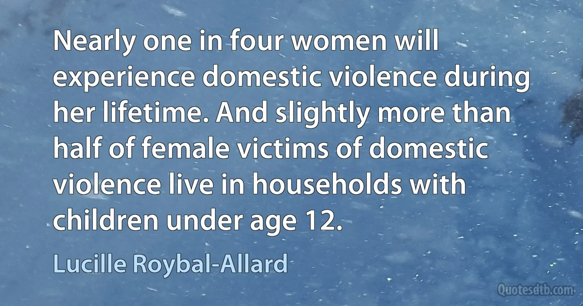 Nearly one in four women will experience domestic violence during her lifetime. And slightly more than half of female victims of domestic violence live in households with children under age 12. (Lucille Roybal-Allard)