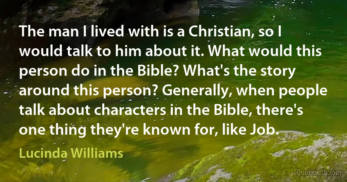 The man I lived with is a Christian, so I would talk to him about it. What would this person do in the Bible? What's the story around this person? Generally, when people talk about characters in the Bible, there's one thing they're known for, like Job. (Lucinda Williams)