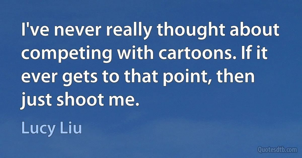 I've never really thought about competing with cartoons. If it ever gets to that point, then just shoot me. (Lucy Liu)