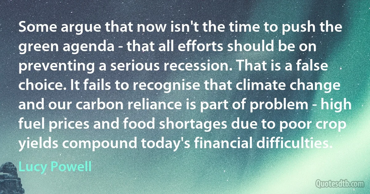 Some argue that now isn't the time to push the green agenda - that all efforts should be on preventing a serious recession. That is a false choice. It fails to recognise that climate change and our carbon reliance is part of problem - high fuel prices and food shortages due to poor crop yields compound today's financial difficulties. (Lucy Powell)