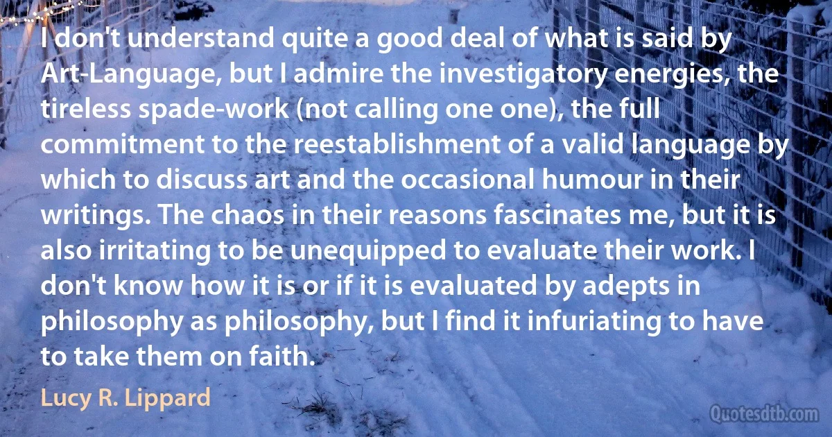 I don't understand quite a good deal of what is said by Art-Language, but I admire the investigatory energies, the tireless spade-work (not calling one one), the full commitment to the reestablishment of a valid language by which to discuss art and the occasional humour in their writings. The chaos in their reasons fascinates me, but it is also irritating to be unequipped to evaluate their work. I don't know how it is or if it is evaluated by adepts in philosophy as philosophy, but I find it infuriating to have to take them on faith. (Lucy R. Lippard)