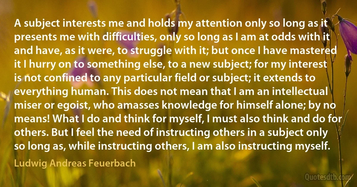 A subject interests me and holds my attention only so long as it presents me with difficulties, only so long as I am at odds with it and have, as it were, to struggle with it; but once I have mastered it I hurry on to something else, to a new subject; for my interest is not confined to any particular field or subject; it extends to everything human. This does not mean that I am an intellectual miser or egoist, who amasses knowledge for himself alone; by no means! What I do and think for myself, I must also think and do for others. But I feel the need of instructing others in a subject only so long as, while instructing others, I am also instructing myself. (Ludwig Andreas Feuerbach)