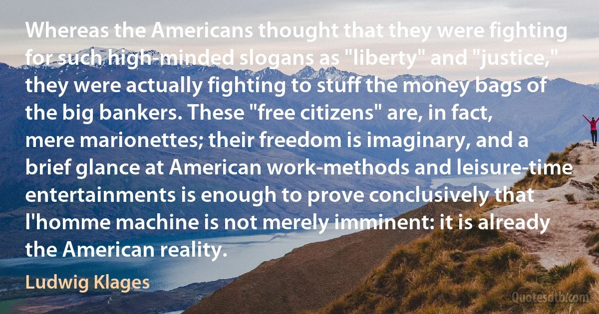 Whereas the Americans thought that they were fighting for such high-minded slogans as "liberty" and "justice," they were actually fighting to stuff the money bags of the big bankers. These "free citizens" are, in fact, mere marionettes; their freedom is imaginary, and a brief glance at American work-methods and leisure-time entertainments is enough to prove conclusively that l'homme machine is not merely imminent: it is already the American reality. (Ludwig Klages)