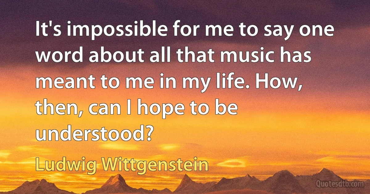 It's impossible for me to say one word about all that music has meant to me in my life. How, then, can I hope to be understood? (Ludwig Wittgenstein)