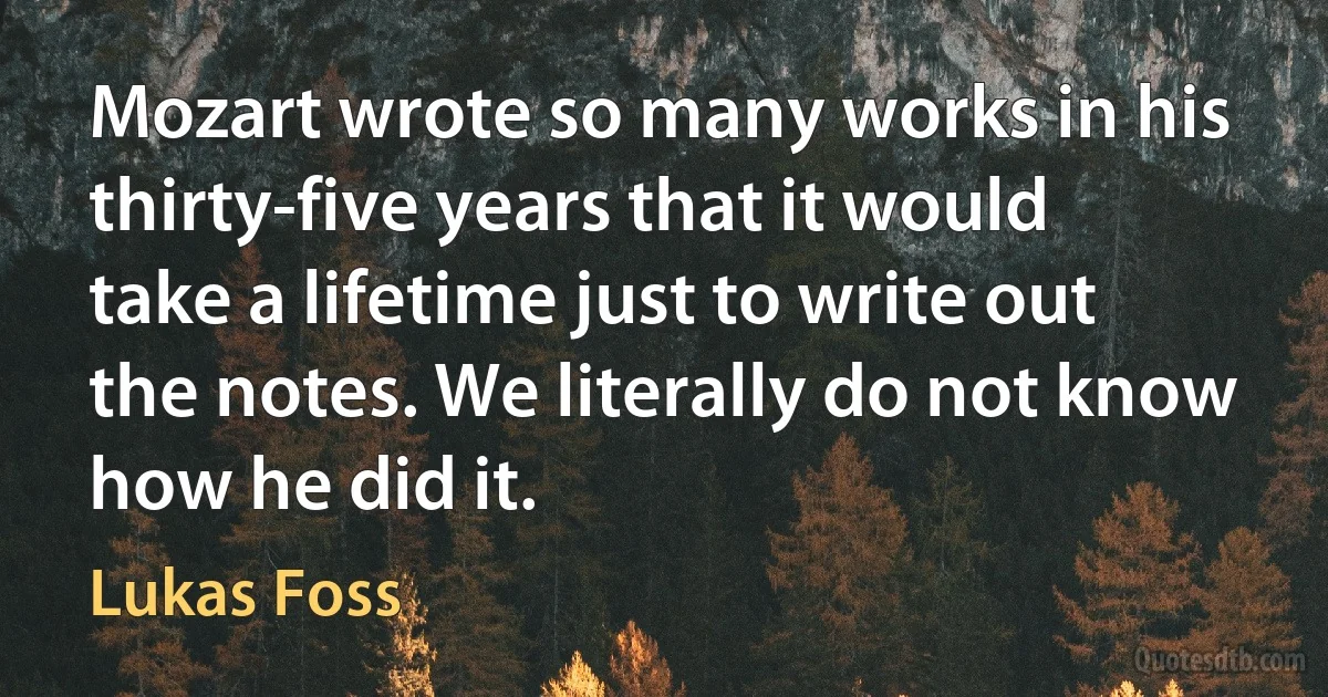 Mozart wrote so many works in his thirty-five years that it would take a lifetime just to write out the notes. We literally do not know how he did it. (Lukas Foss)