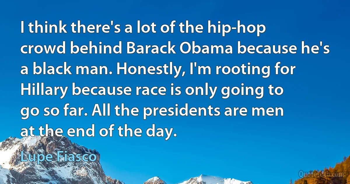 I think there's a lot of the hip-hop crowd behind Barack Obama because he's a black man. Honestly, I'm rooting for Hillary because race is only going to go so far. All the presidents are men at the end of the day. (Lupe Fiasco)