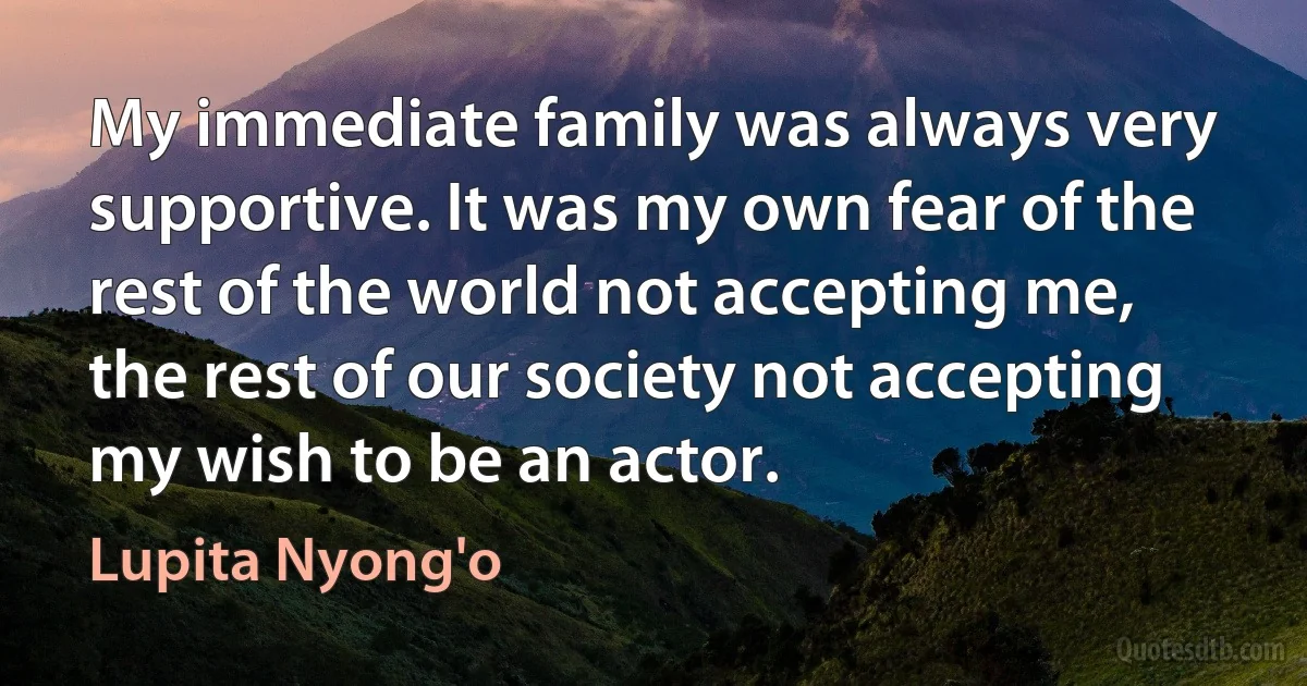 My immediate family was always very supportive. It was my own fear of the rest of the world not accepting me, the rest of our society not accepting my wish to be an actor. (Lupita Nyong'o)