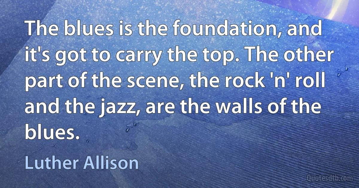 The blues is the foundation, and it's got to carry the top. The other part of the scene, the rock 'n' roll and the jazz, are the walls of the blues. (Luther Allison)