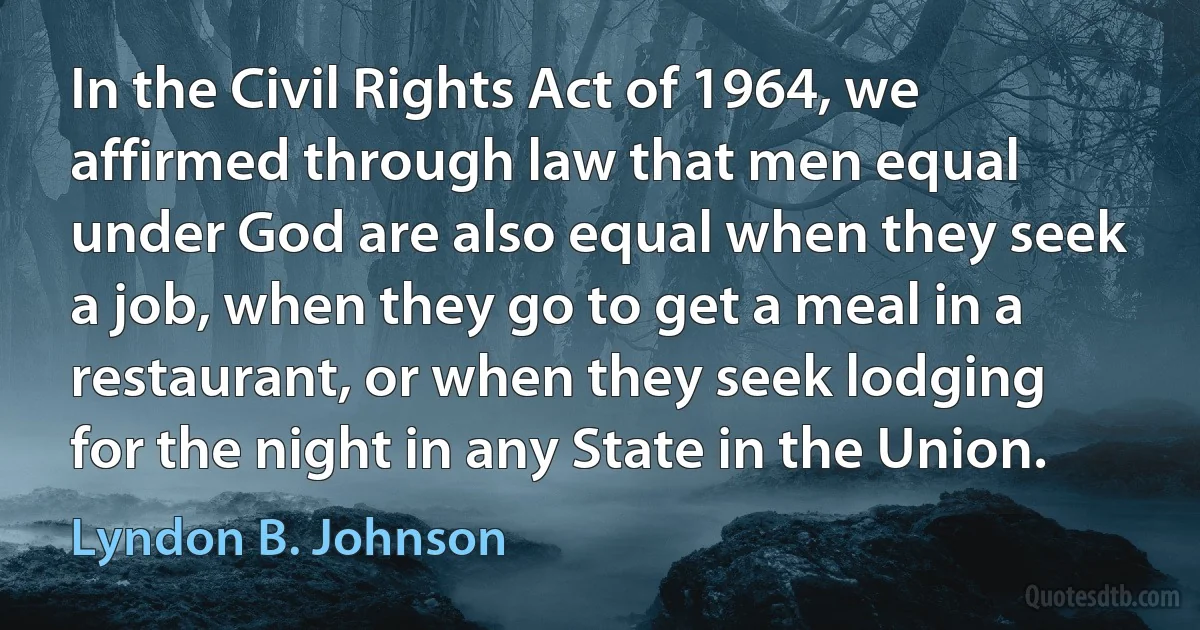 In the Civil Rights Act of 1964, we affirmed through law that men equal under God are also equal when they seek a job, when they go to get a meal in a restaurant, or when they seek lodging for the night in any State in the Union. (Lyndon B. Johnson)