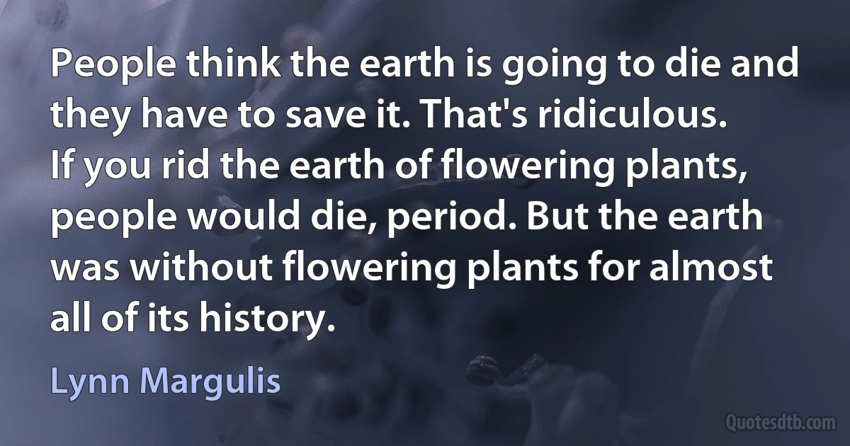 People think the earth is going to die and they have to save it. That's ridiculous. If you rid the earth of flowering plants, people would die, period. But the earth was without flowering plants for almost all of its history. (Lynn Margulis)