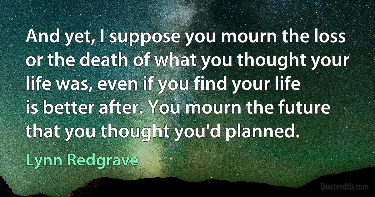 And yet, I suppose you mourn the loss or the death of what you thought your life was, even if you find your life is better after. You mourn the future that you thought you'd planned. (Lynn Redgrave)