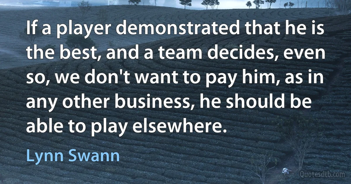 If a player demonstrated that he is the best, and a team decides, even so, we don't want to pay him, as in any other business, he should be able to play elsewhere. (Lynn Swann)