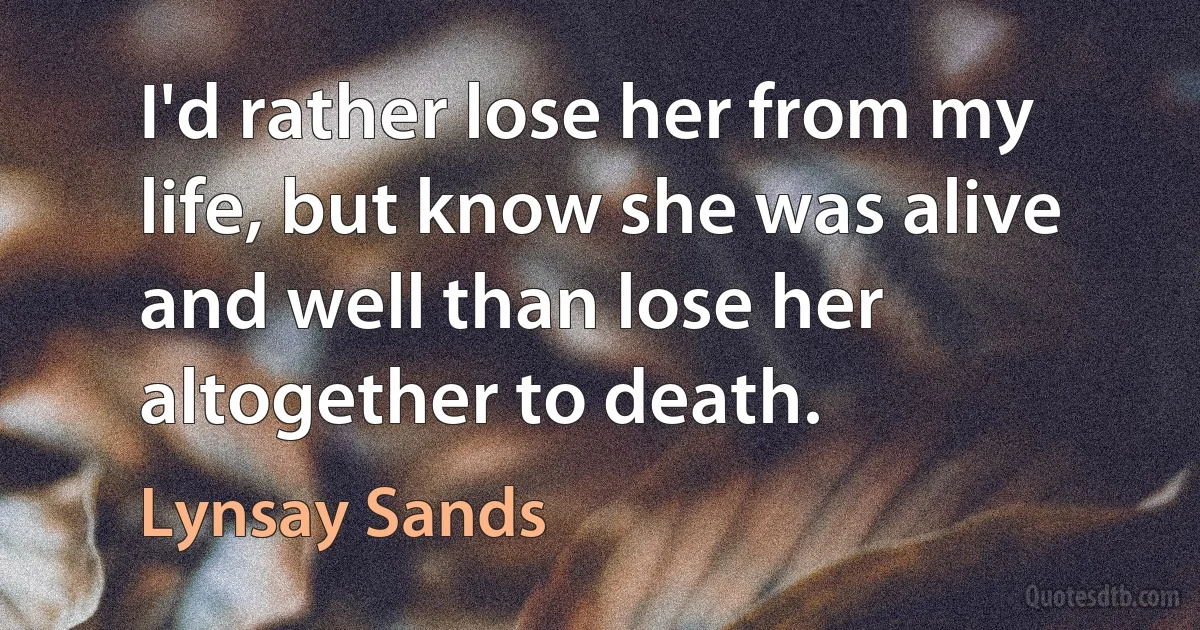 I'd rather lose her from my life, but know she was alive and well than lose her altogether to death. (Lynsay Sands)